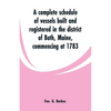 A complete schedule of vessels built and registered in the district of Bath, Maine, commencing at 1783 - Paperback