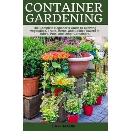 Container Gardening: A Complete Beginner's Guide to Growing Vegetables, Fruits, Herbs, and Edible Flowers in Tubes, Pot, and Other Containe - Paperback