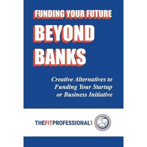 Funding Your Future Beyond Banks: Creative Alternatives to Funding Your Startup or Business Initiative - Hardcover