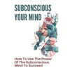 Subconscious Your Mind: How To Use The Power Of The Subconscious Mind To Succeed: Power Of Subconscious Mind Book - Paperback