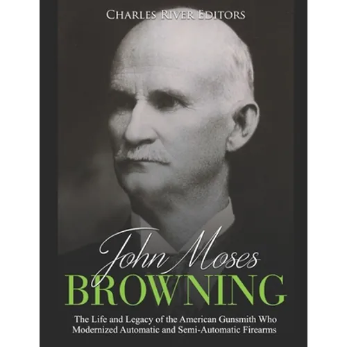 John Moses Browning: The Life and Legacy of the American Gunsmith Who Modernized Automatic and Semi-Automatic Firearms - Paperback