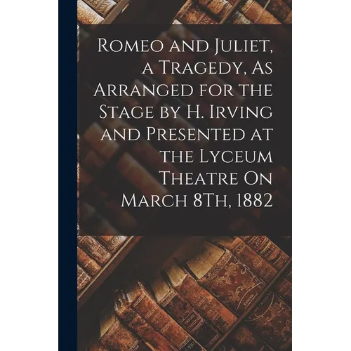 Romeo and Juliet, a Tragedy, As Arranged for the Stage by H. Irving and Presented at the Lyceum Theatre On March 8Th, 1882 - Paperback