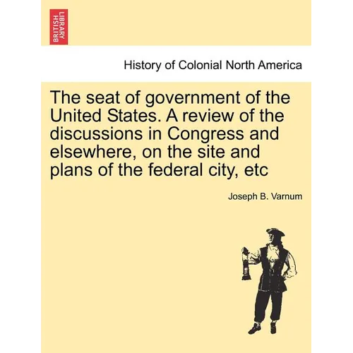 The Seat of Government of the United States. a Review of the Discussions in Congress and Elsewhere, on the Site and Plans of the Federal City, Etc - Paperback