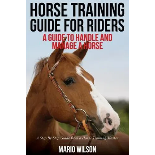 Horse Training Guide for Riders: A Guide To Handle and Manage a Horse: A Step By Step Guide from a Horse Training Master - Paperback