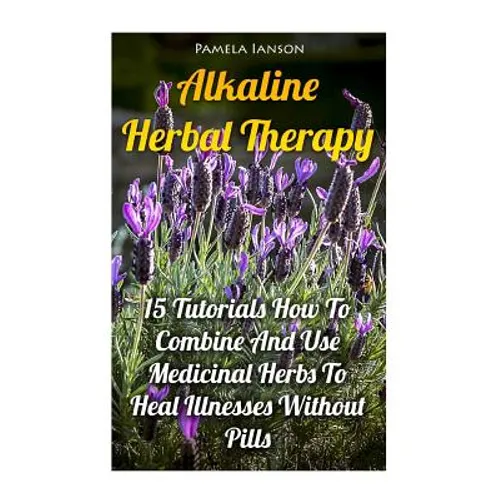 Alkaline Herbal Therapy: 15 Tutorials How To Combine And Use Medicinal Herbs To Heal Illnesses Without Pills - Paperback