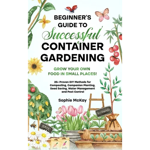 Beginner's Guide to Successful Container Gardening: Grow Your Own Food in Small Places! 25+ Proven DIY Methods for Composting, Companion Planting, See - Hardcover