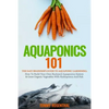 Aquaponics 101: The Easy Beginner's Guide to Aquaponic Gardening: How To Build Your Own Backyard Aquaponics System and Grow Organic Ve - Paperback