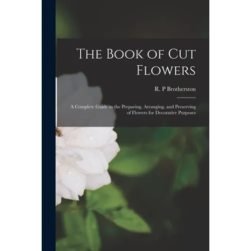The Book of Cut Flowers: a Complete Guide to the Preparing, Arranging, and Preserving of Flowers for Decorative Purposes - Paperback