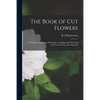 The Book of Cut Flowers: a Complete Guide to the Preparing, Arranging, and Preserving of Flowers for Decorative Purposes - Paperback