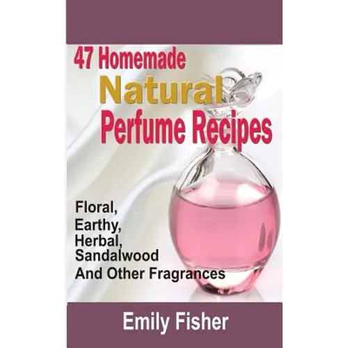 47 Homemade Natural Perfume Recipes: Floral, Earthy, Herbal, Sandalwood And Other Fragrances - Paperback