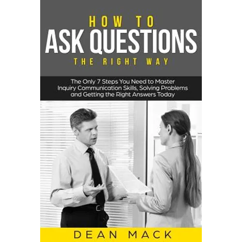 How to Ask Questions: The Right Way - The Only 7 Steps You Need to Master Inquiry Communication Skills, Solving Problems and Getting the Rig - Paperback