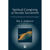 Spiritual Caregiving as Secular Sacrament: A Practical Theology for Professional Caregivers - Paperback