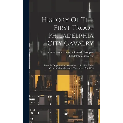 History Of The First Troop Philadelphia City Cavalry: From Its Organization, November 17th, 1774 To Its Centennial Anniversary, November 17th, 1874 - Hardcover