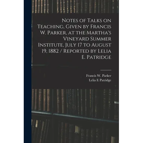 Notes of Talks on Teaching, Given by Francis W. Parker, at the Martha's Vineyard Summer Institute, July 17 to August 19, 1882 / Reported by Lelia E. P - Paperback