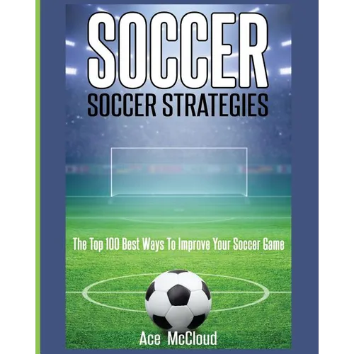 Soccer: Soccer Strategies: The Top 100 Best Ways To Improve Your Soccer Game - Paperback