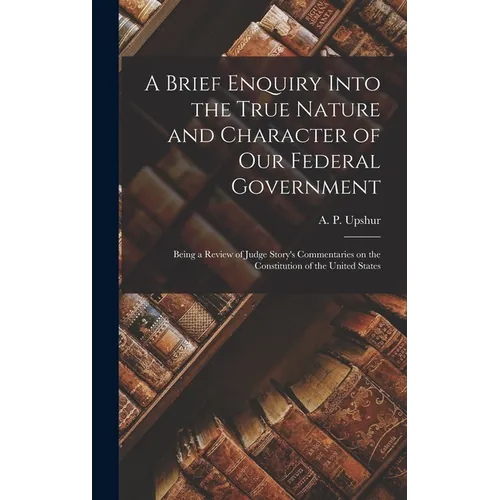 A Brief Enquiry Into the True Nature and Character of Our Federal Government: Being a Review of Judge Story's Commentaries on the Constitution of the - Hardcover