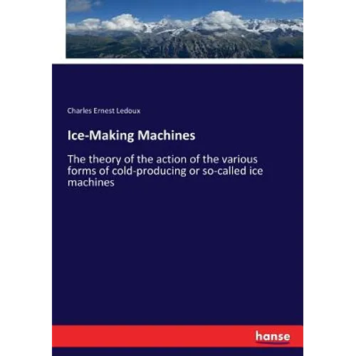 Ice-Making Machines: The theory of the action of the various forms of cold-producing or so-called ice machines - Paperback
