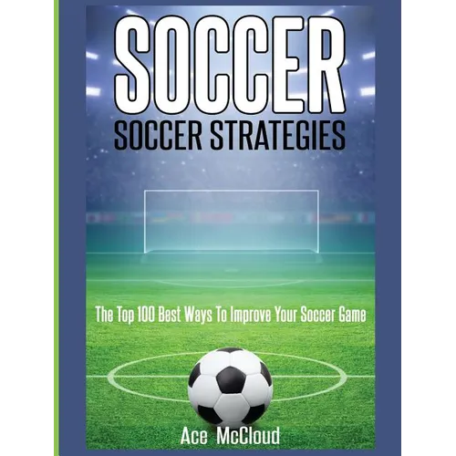 Soccer: Soccer Strategies: The Top 100 Best Ways To Improve Your Soccer Game - Hardcover