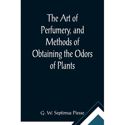 The Art of Perfumery, and Methods of Obtaining the Odors of Plants; With Instructions for the Manufacture of Perfumes for the Handkerchief, Scented Po - Paperback