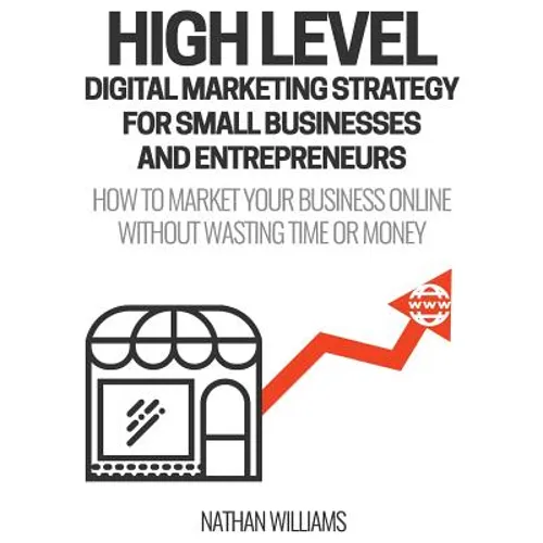 High Level Digital Marketing Strategy For Small Business Owners And Entrepreneurs: How To Market Your Business Online Without Wasting Time & Money - Paperback