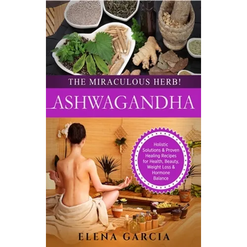 Ashwagandha - The Miraculous Herb!: Holistic Solutions & Proven Healing Recipes for Health, Beauty, Weight Loss & Hormone Balance - Hardcover