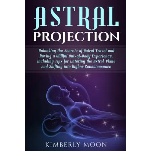 Astral Projection: Unlocking the Secrets of Astral Travel and Having a Willful Out-of-Body Experience, Including Tips for Entering the As - Paperback