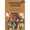Lebanese Cuisine: Guide To Traditional Lebanese Cuisine: Cooking The Lebanese Way - Paperback