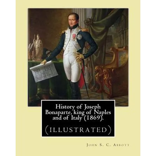 History of Joseph Bonaparte, king of Naples and of Italy (1869). By: John S. C. Abbott: Joseph Bonaparte, King of Spain, 1768-1844. (illustrated) - Paperback