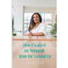 How I Started My Nonprofit from the Ground Up: Have an idea for a nonprofit, but not sure where to start? - Paperback