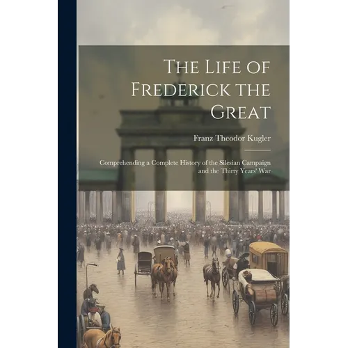 The Life of Frederick the Great: Comprehending a Complete History of the Silesian Campaign and the Thirty Years' War - Paperback
