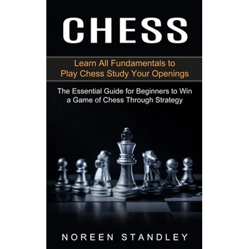 Chess: Learn All Fundamentals to Play Chess Study Your Openings (The Essential Guide for Beginners to Win a Game of Chess Through Strategy) - Paperback