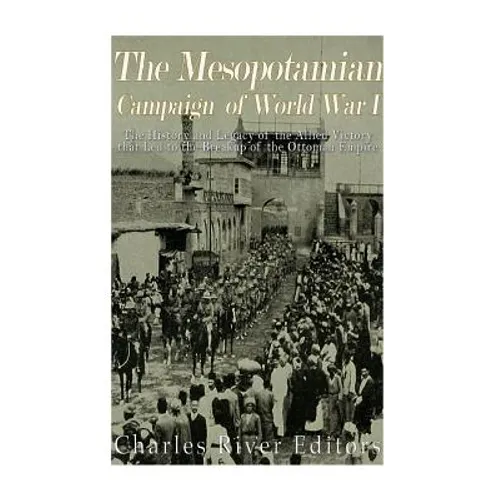The Mesopotamian Campaign of World War I: The History and Legacy of the Allied Victory that Led to the Breakup of the Ottoman Empire - Paperback