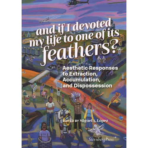 And If I Devoted My Life to One of Its Feathers?: Aesthetic Responses to Extraction, Accumulation, and Dispossession - Paperback
