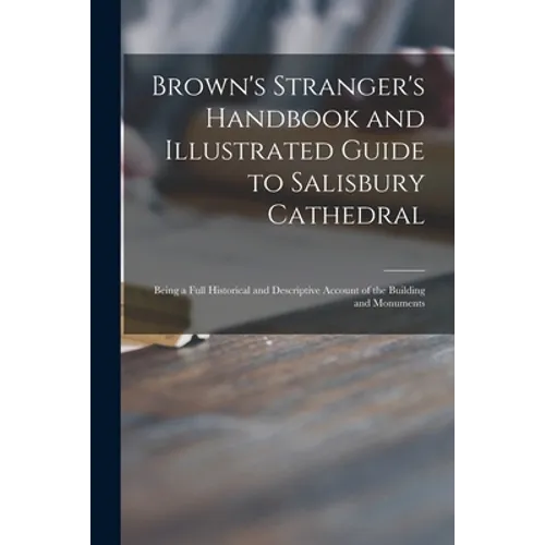 Brown's Stranger's Handbook and Illustrated Guide to Salisbury Cathedral: Being a Full Historical and Descriptive Account of the Building and Monument - Paperback