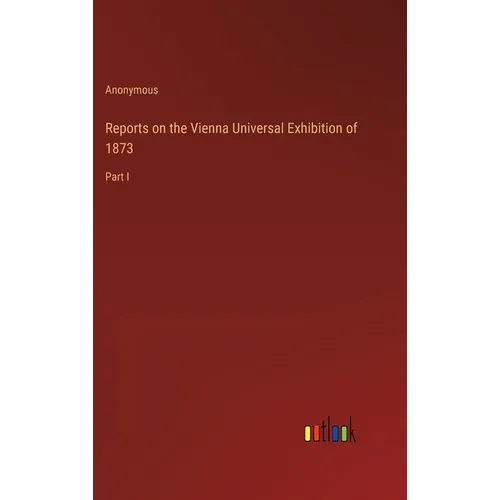 Reports on the Vienna Universal Exhibition of 1873: Part I - Hardcover