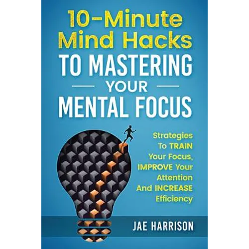 10-Minute Mind Hacks To Mastering Your Mental Focus: Strategies To Train Your Focus, Improve Your Attention And Increase Efficiency - Paperback