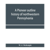 A pioneer outline history of northwestern Pennsylvania; Embracing the counties of Tioga, Potter, McKean, Warren, Crawford, Venango, Forest, Clarion, E - Paperback