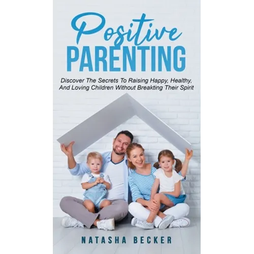 Positive Parenting: Discover The Secrets To Raising Happy, Healthy, And Loving Children Without Breaking Their Spirit - Hardcover
