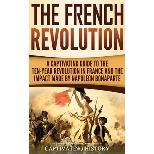 The French Revolution: A Captivating Guide to the Ten-Year Revolution in France and the Impact Made by Napoleon Bonaparte - Hardcover