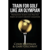 Train For Golf Like an Olympian: Preparation Secrets and Practice Habits of Golf's Greatest Champions - Paperback