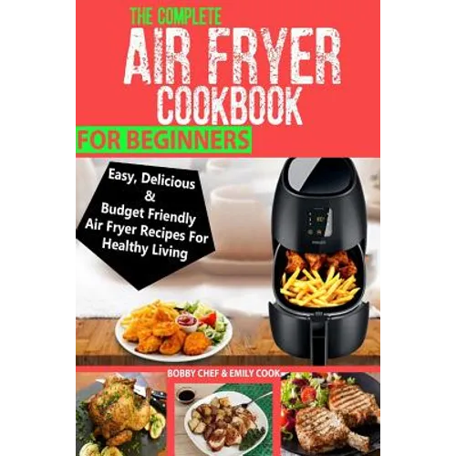 The Complete Air Fryer Cookbook For Beginners: Easy, Delicious And Budget Friendly Air Fryer Recipes For Healthy Living - Paperback