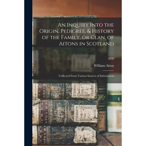 An Inquiry Into the Origin, Pedigree, & History of the Family, or Clan, of Aitons in Scotland: Collected From Various Sources of Information; 1830 - Paperback