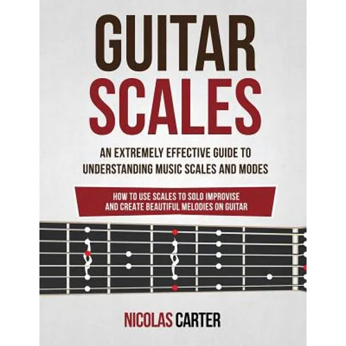Guitar Scales: An Extremely Effective Guide To Understanding Music Scales And Modes & How To Use Them To Solo, Improvise And Create B - Paperback