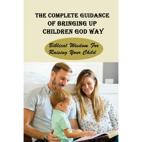 The Complete Guidance Of Bringing Up Children God Way: Biblical Wisdom For Raising Your Child: What Does The Bible Say About Raising Your Child - Paperback