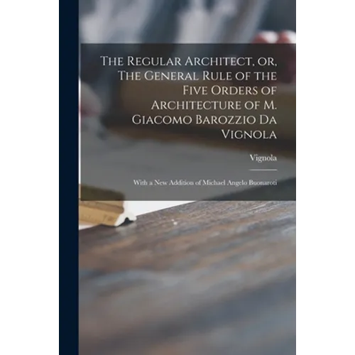 The Regular Architect, or, The General Rule of the Five Orders of Architecture of M. Giacomo Barozzio Da Vignola: With a New Addition of Michael Angel - Paperback