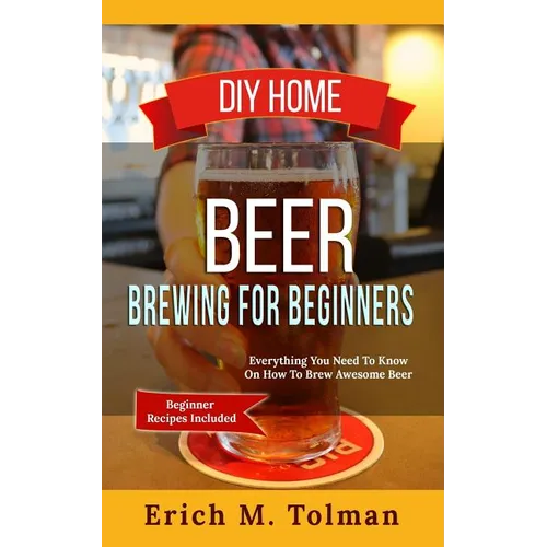 DIY Home Beer Brewing For Beginners: Everything You Need To Know On How To Brew Awesome Beer (Beginner Recipes Inclu - Paperback