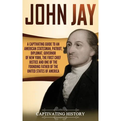 John Jay: A Captivating Guide to an American Statesman, Patriot, Diplomat, Governor of New York, the First Chief Justice, and One of the Founding Fath - Hardcover