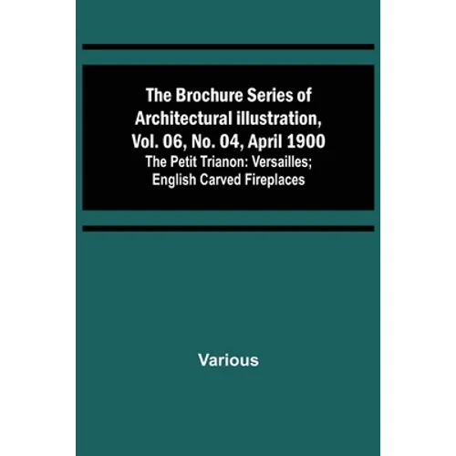The Brochure Series of Architectural Illustration, vol. 06, No. 04, April 1900; The Petit Trianon: Versailles; English Carved Fireplaces - Paperback