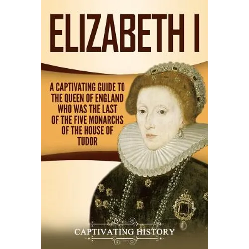 Elizabeth I: A Captivating Guide to the Queen of England Who Was the Last of the Five Monarchs of the House of Tudor - Paperback