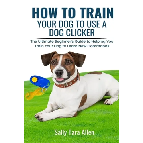 How To Train Your Dog To Use A Dog Clicker: The Ultimate Beginner's Guide to Helping You Train Your Dog to Learn New Commands - Paperback